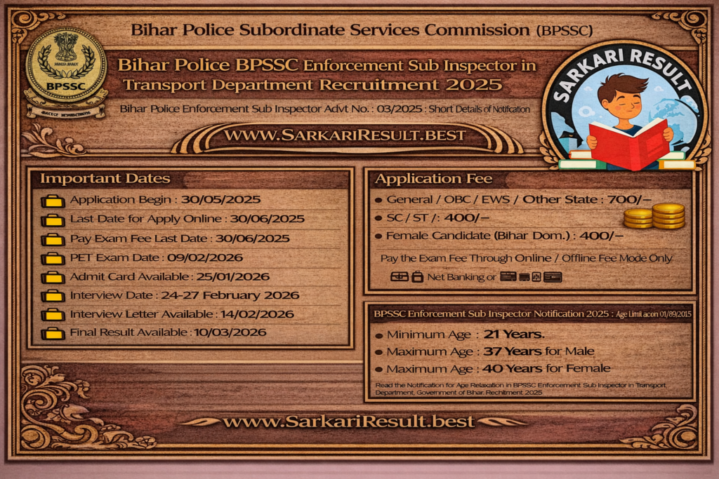 Bihar Police Subordinate Services 2025
Bihar Police BPSSC Enforcement Sub Inspector in Transport Department Recruitment 2025

Bihar Police Enforcement Sub Inspector Advt No. : 03/2025 : Short Details of Notification

WWW.SARKARIRESULT.BEST

Important Dates

Application Begin : 30/05/2025

Last Date for Apply Online : 30/06/2025

Pay Exam Fee Last Date : 30/06/2025

PET Exam Date :09/02/2026

Admit Card Available :25/01/2026

Interview Date :24-27 February 2026

Interview Letter Available :14/02/2026

Final Result Available :10/03/2026

Application Fee

General / OBC/ EWS / Other State : 700/-

SC / ST /: 400/-

Female Candidate (Bihar Dom.) : 400/-

Pay the Exam Fee Through Online / Offline Fee Mode Only

BPSSC Enforcement Sub Inspector  Notification 2025 :  Age Limit as on 01/08/2025

Minimum Age : 21 Years

Maximum Age : 37 Years for Male

Maximum Age : 40 Years for Female

Read the Notification for Age Relaxation in BPSSC Enforcement Sub Inspector in Transport Department, Government of Bihar. Recruitment 2025